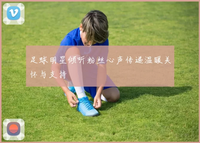 足球明星倾听粉丝心声传递温暖关怀与支持