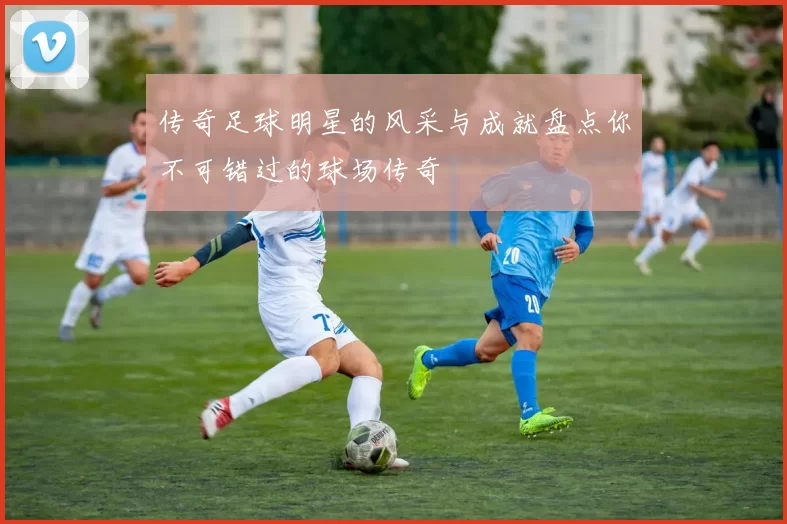传奇足球明星的风采与成就盘点你不可错过的球场传奇