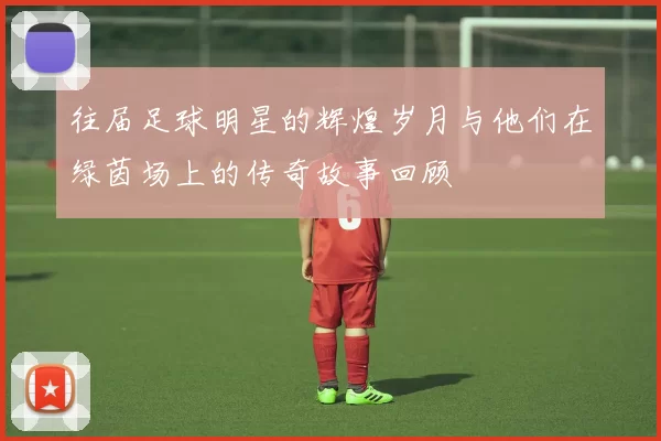 往届足球明星的辉煌岁月与他们在绿茵场上的传奇故事回顾