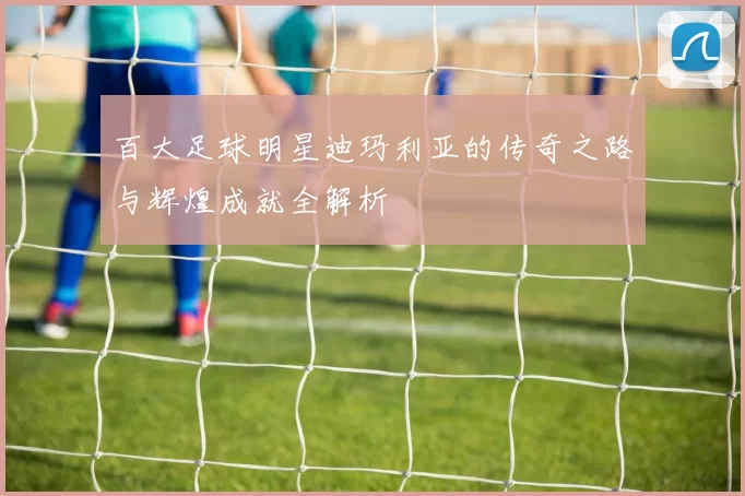 百大足球明星迪玛利亚的传奇之路与辉煌成就全解析