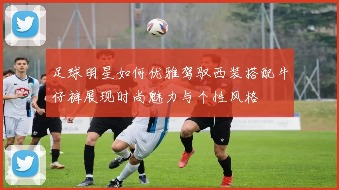 足球明星如何优雅驾驭西装搭配牛仔裤展现时尚魅力与个性风格