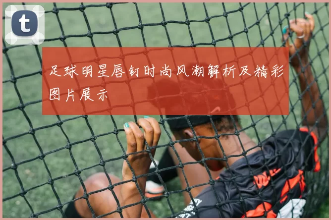 足球明星唇钉时尚风潮解析及精彩图片展示