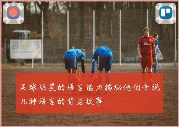 足球明星的语言能力揭秘他们会说几种语言的背后故事