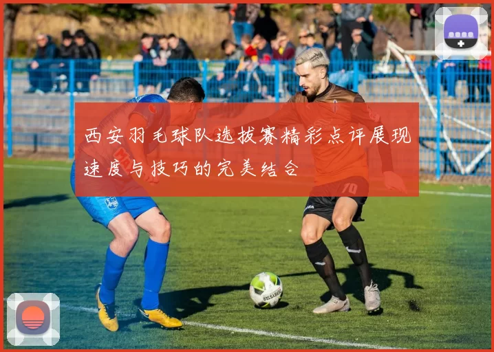 西安羽毛球队选拔赛精彩点评展现速度与技巧的完美结合