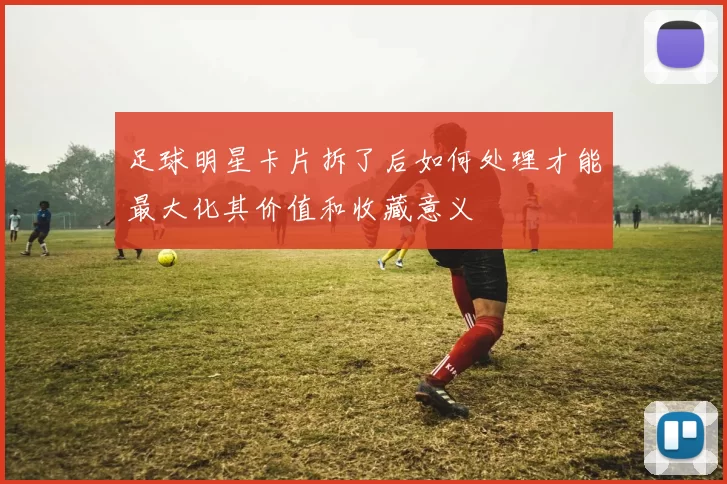 足球明星卡片拆了后如何处理才能最大化其价值和收藏意义