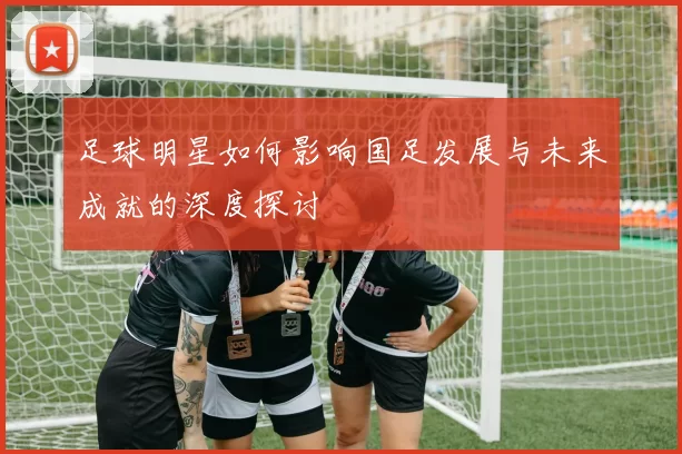 足球明星如何影响国足发展与未来成就的深度探讨