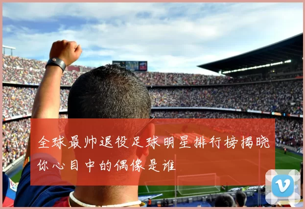 全球最帅退役足球明星排行榜揭晓你心目中的偶像是谁