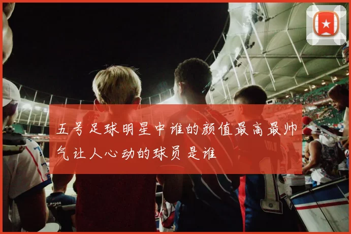 五号足球明星中谁的颜值最高最帅气让人心动的球员是谁
