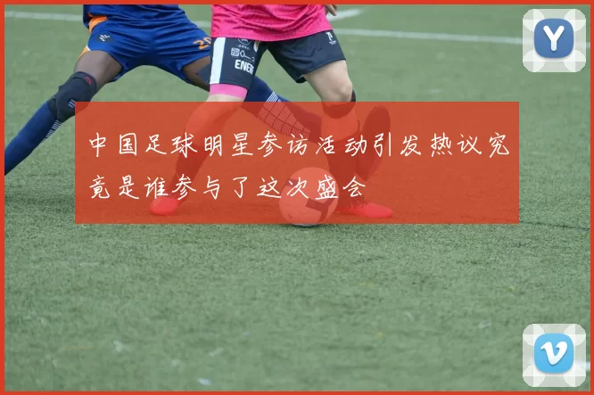 中国足球明星参访活动引发热议究竟是谁参与了这次盛会