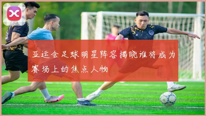 亚运会足球明星阵容揭晓谁将成为赛场上的焦点人物