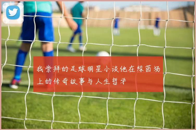 我崇拜的足球明星小谈他在绿茵场上的传奇故事与人生哲学