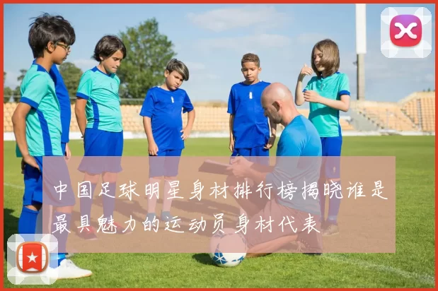 中国足球明星身材排行榜揭晓谁是最具魅力的运动员身材代表
