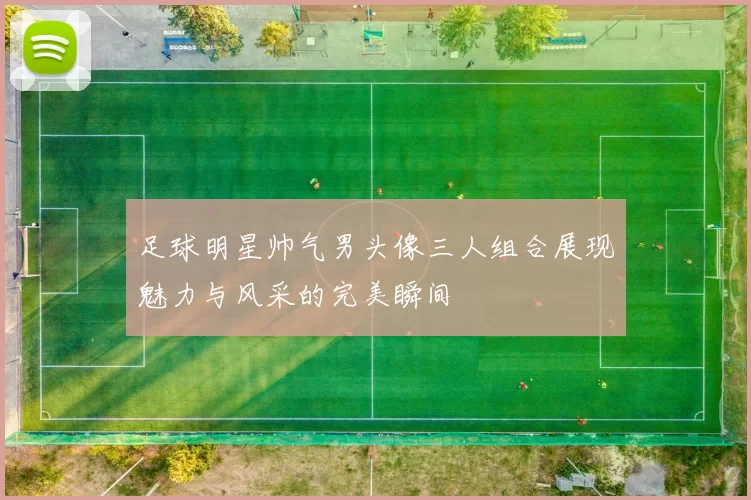 足球明星帅气男头像三人组合展现魅力与风采的完美瞬间