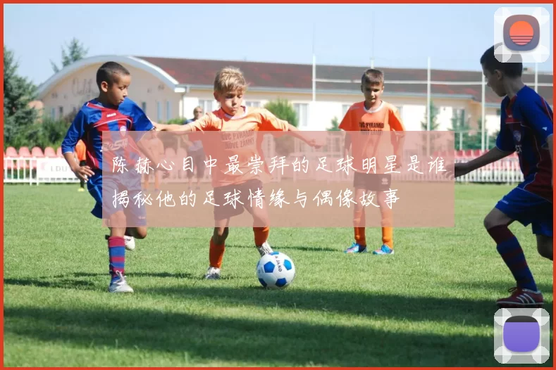 陈赫心目中最崇拜的足球明星是谁揭秘他的足球情缘与偶像故事