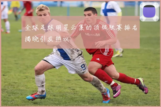 全球足球明星云集的顶级联赛排名揭晓引发热议