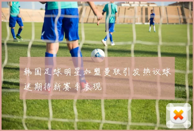 韩国足球明星加盟曼联引发热议球迷期待新赛季表现