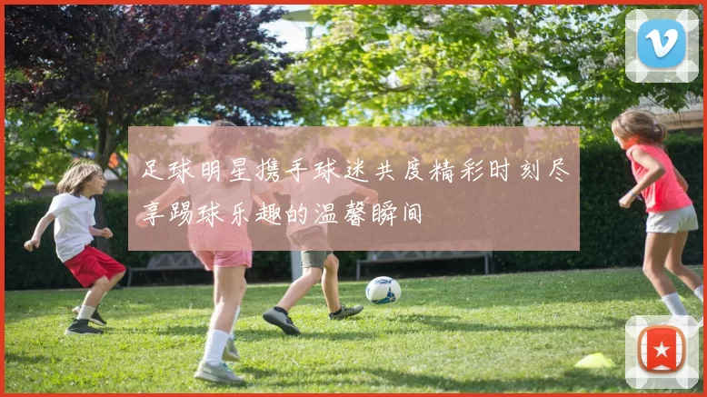 足球明星携手球迷共度精彩时刻尽享踢球乐趣的温馨瞬间