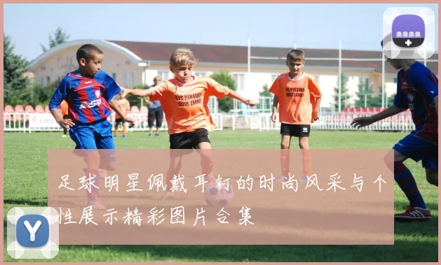 足球明星佩戴耳钉的时尚风采与个性展示精彩图片合集