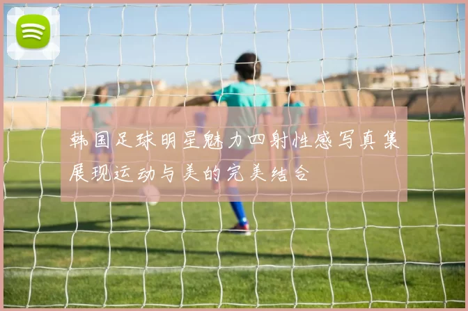 韩国足球明星魅力四射性感写真集展现运动与美的完美结合
