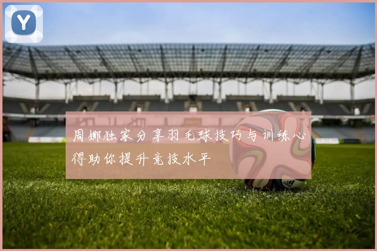 周娜独家分享羽毛球技巧与训练心得助你提升竞技水平